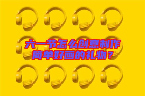六一節(jié)怎么創(chuàng)意制作簡(jiǎn)單好畫的禮物？