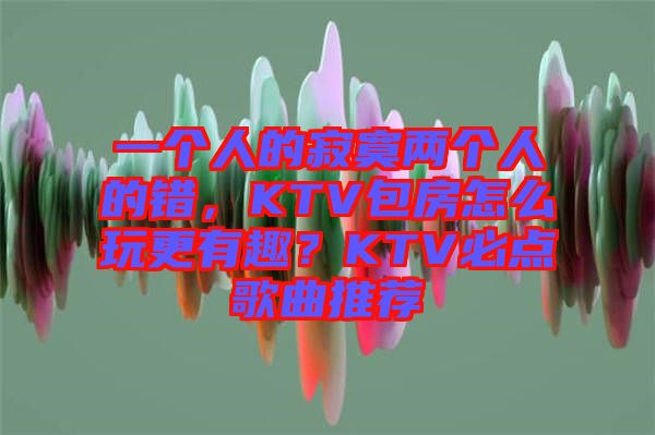 一個人的寂寞兩個人的錯，KTV包房怎么玩更有趣？KTV必點(diǎn)歌曲推薦