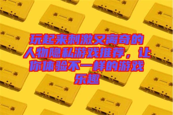 玩起來刺激又離奇的人物隱私游戲推薦，讓你體驗(yàn)不一樣的游戲樂趣