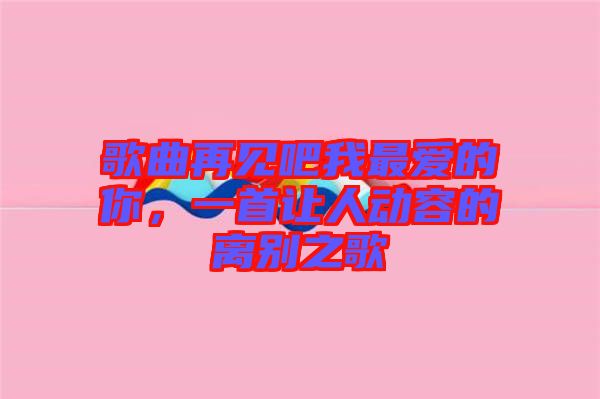 歌曲再見吧我最愛的你，一首讓人動容的離別之歌