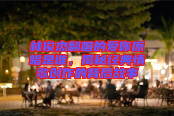 林俊杰翻唱的愛你原唱是誰，揭秘經典情歌創(chuàng)作的背后故事