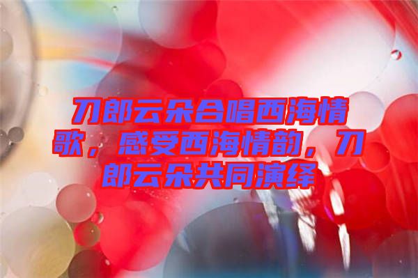 刀郎云朵合唱西海情歌，感受西海情韻，刀郎云朵共同演繹