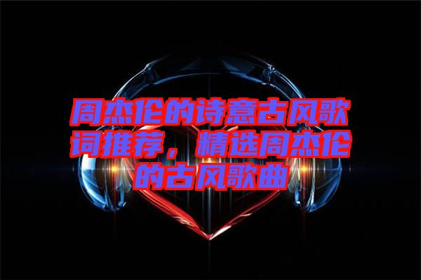 周杰倫的詩意古風(fēng)歌詞推薦，精選周杰倫的古風(fēng)歌曲
