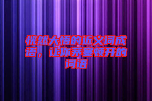 恍然大悟的近義詞成語，讓你茅塞頓開的詞語