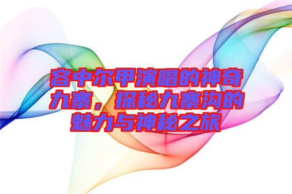 容中爾甲演唱的神奇九寨，探秘九寨溝的魅力與神秘之旅
