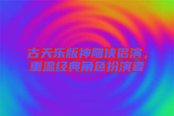 古天樂(lè)版神雕俠侶演，重溫經(jīng)典角色扮演者