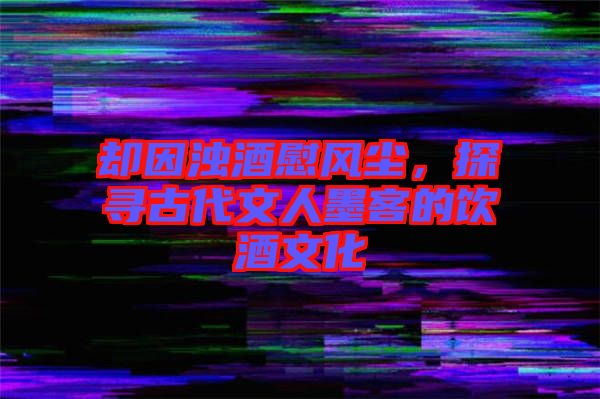 卻因濁酒慰風(fēng)塵，探尋古代文人墨客的飲酒文化