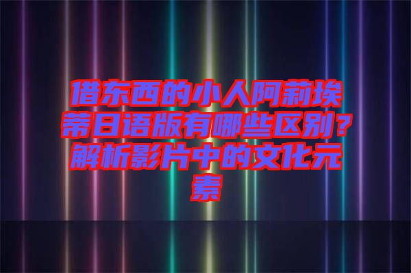 借東西的小人阿莉埃蒂日語版有哪些區(qū)別？解析影片中的文化元素