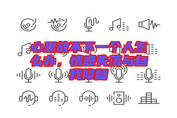心里放不下一個(gè)人怎么辦，情感失落與自我修復(fù)