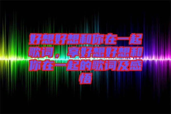 好想好想和你在一起歌詞，享好想好想和你在一起的歌詞及感悟
