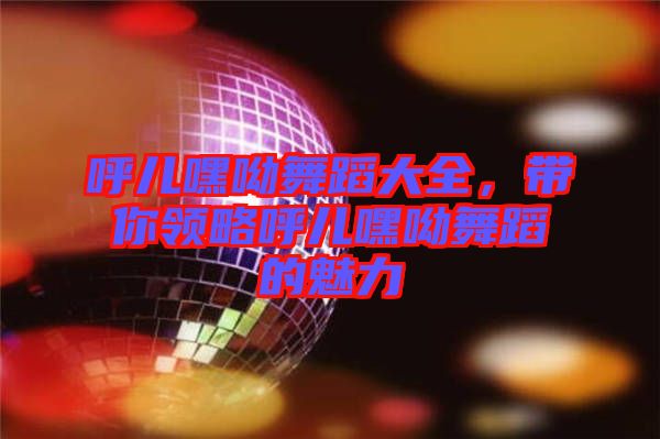 呼兒嘿呦舞蹈大全，帶你領(lǐng)略呼兒嘿呦舞蹈的魅力