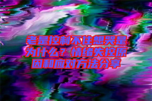 老是控制不住想哭是為什么？情緒失控原因和應(yīng)對(duì)方法分享