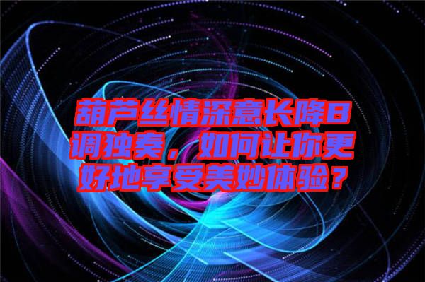葫蘆絲情深意長(zhǎng)降B調(diào)獨(dú)奏，如何讓你更好地享受美妙體驗(yàn)？
