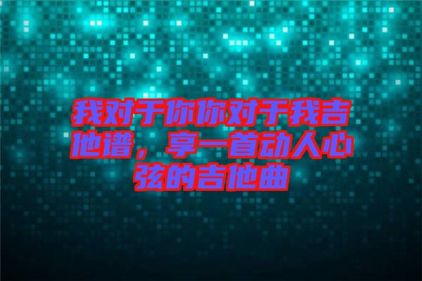 我對于你你對于我吉他譜，享一首動人心弦的吉他曲