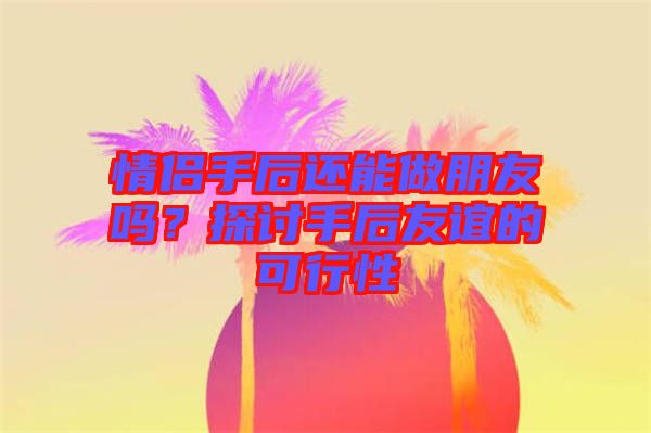 情侶手后還能做朋友嗎？探討手后友誼的可行性
