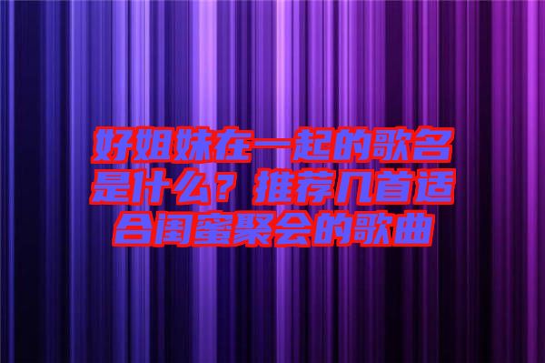 好姐妹在一起的歌名是什么？推薦幾首適合閨蜜聚會(huì)的歌曲