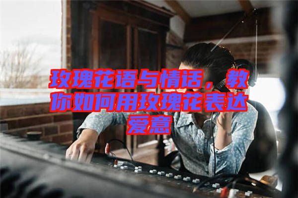 玫瑰花語與情話，教你如何用玫瑰花表達(dá)愛意