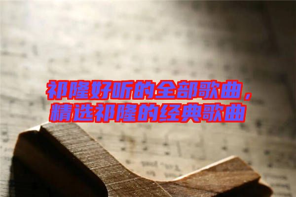 祁隆好聽(tīng)的全部歌曲，精選祁隆的經(jīng)典歌曲