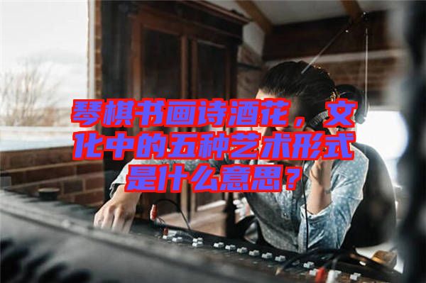 琴棋書(shū)畫(huà)詩(shī)酒花，文化中的五種藝術(shù)形式是什么意思？