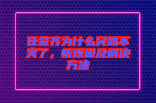 任賢齊為什么突然不火了，析原因及解決方法