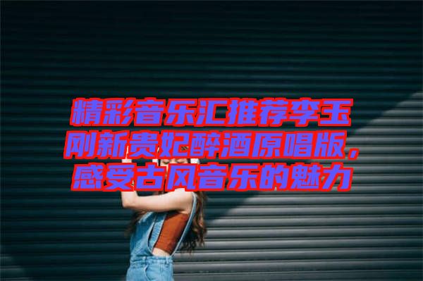 精彩音樂匯推薦李玉剛新貴妃醉酒原唱版，感受古風音樂的魅力