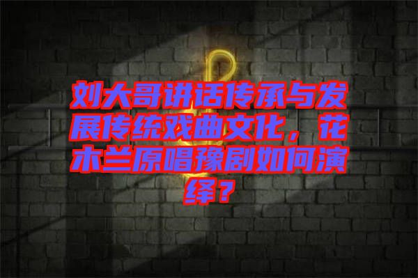 劉大哥講話傳承與發(fā)展傳統(tǒng)戲曲文化，花木蘭原唱豫劇如何演繹？