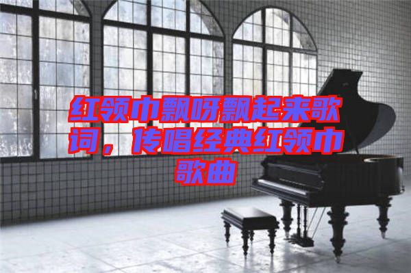 紅領(lǐng)巾飄呀飄起來(lái)歌詞，傳唱經(jīng)典紅領(lǐng)巾歌曲