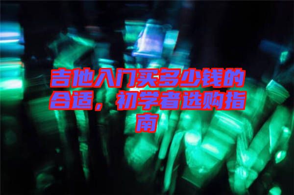 吉他入門(mén)買(mǎi)多少錢(qián)的合適，初學(xué)者選購(gòu)指南