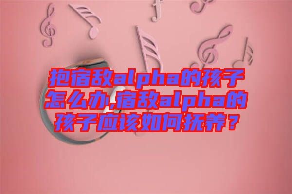 抱宿敵alpha的孩子怎么辦,宿敵alpha的孩子應(yīng)該如何撫養(yǎng)？