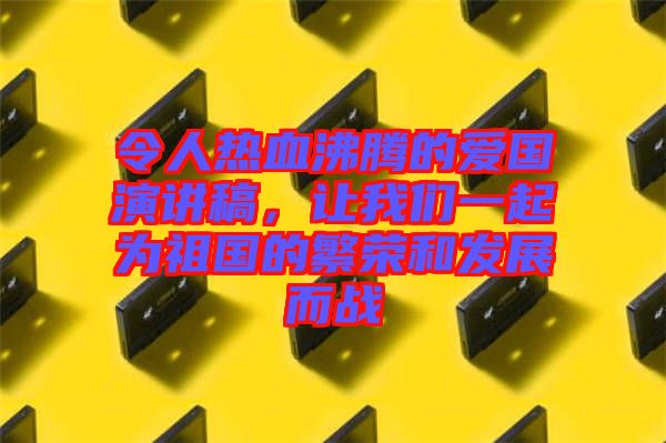 令人熱血沸騰的愛國演講稿，讓我們一起為祖國的繁榮和發(fā)展而戰(zhàn)