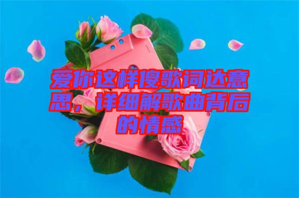愛你這樣傻歌詞達(dá)意思，詳細(xì)解歌曲背后的情感