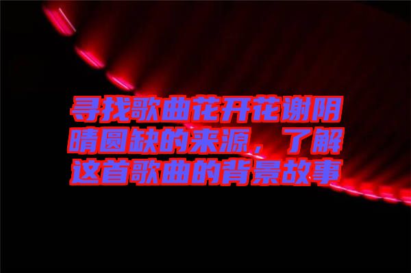 尋找歌曲花開花謝陰晴圓缺的來源，了解這首歌曲的背景故事