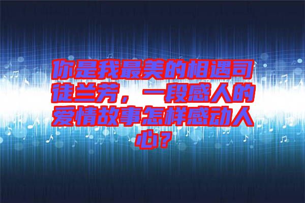 你是我最美的相遇司徒蘭芳，一段感人的愛情故事怎樣感動人心？