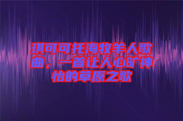 琪可可托海牧羊人歌曲，一首讓人心曠神怡的草原之歌