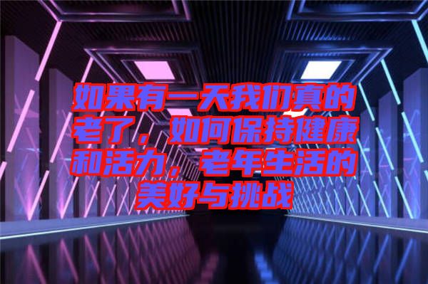 如果有一天我們真的老了，如何保持健康和活力，老年生活的美好與挑戰(zhàn)
