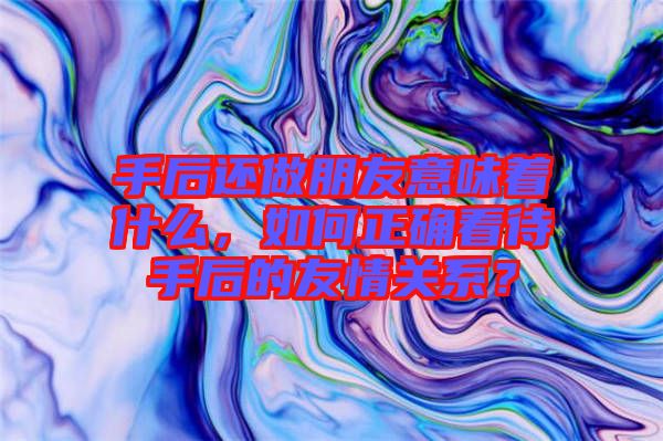 手后還做朋友意味著什么，如何正確看待手后的友情關(guān)系？