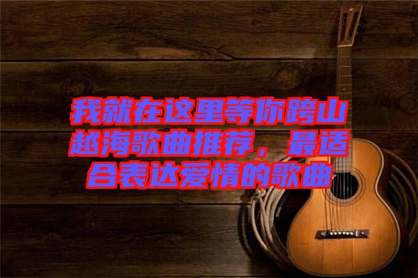 我就在這里等你跨山越海歌曲推薦，最適合表達愛情的歌曲