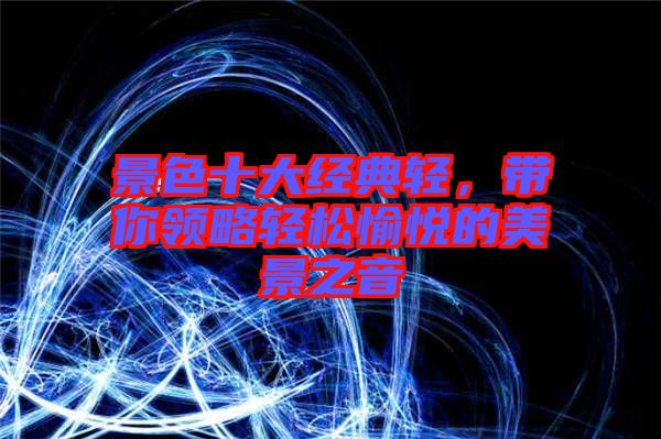 景色十大經(jīng)典輕，帶你領略輕松愉悅的美景之音