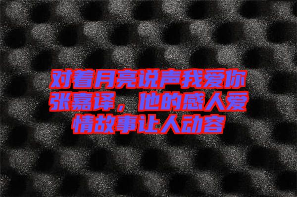 對著月亮說聲我愛你張嘉譯，他的感人愛情故事讓人動容