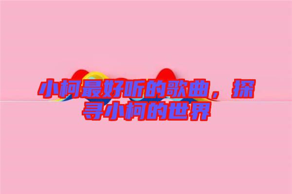 小柯最好聽(tīng)的歌曲，探尋小柯的世界