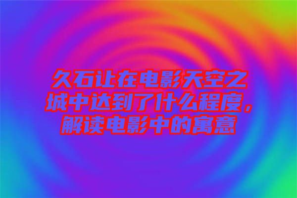 久石讓在電影天空之城中達到了什么程度，解讀電影中的寓意