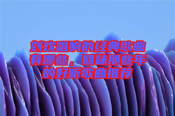 劉歡唱響的經(jīng)典歌曲有哪些，回味那些年的好聽歌曲推薦