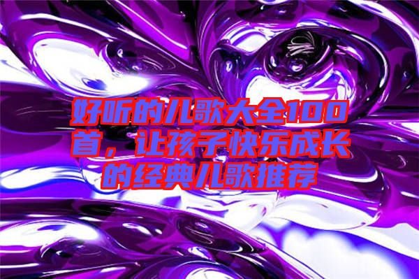 好聽(tīng)的兒歌大全100首，讓孩子快樂(lè)成長(zhǎng)的經(jīng)典兒歌推薦