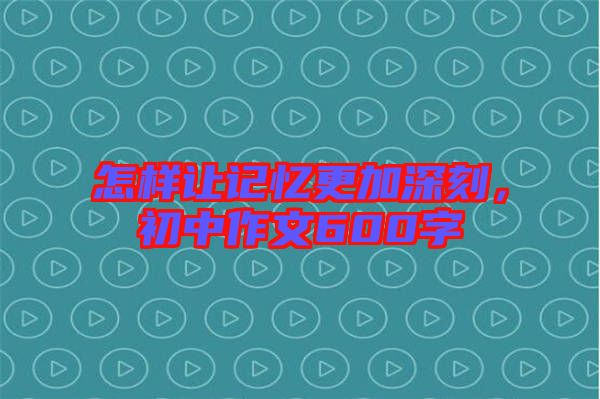 怎樣讓記憶更加深刻，初中作文600字