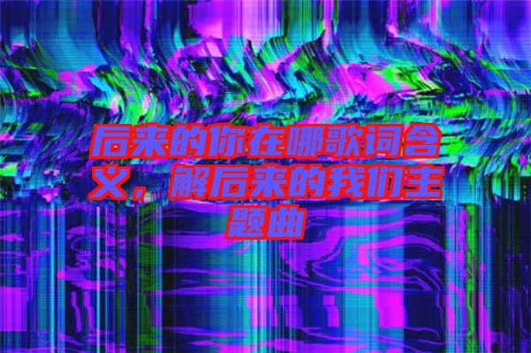 后來的你在哪歌詞含義，解后來的我們主題曲