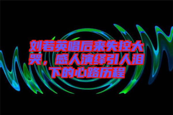 劉若英唱后來失控大哭，感人演繹引人淚下的心路歷程