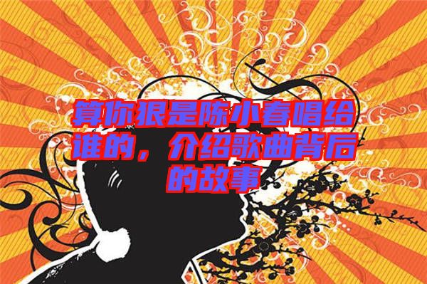 算你狠是陳小春唱給誰的，介紹歌曲背后的故事