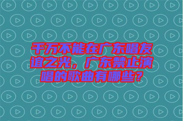 千萬(wàn)不能在廣東唱友誼之光，廣東禁止演唱的歌曲有哪些？