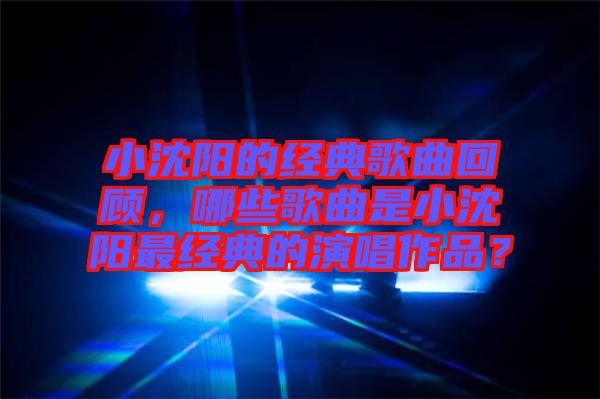 小沈陽的經(jīng)典歌曲回顧，哪些歌曲是小沈陽最經(jīng)典的演唱作品？