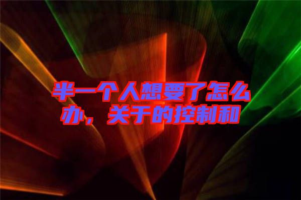 半一個人想要了怎么辦，關(guān)于的控制和